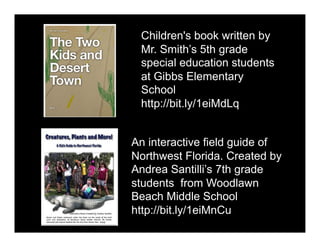 Children's book written by
Mr. Smith’s 5th grade
special education students
at Gibbs Elementary
School
http://bit.ly/1eiMdLq
An interactive field guide of
Northwest Florida. Created by
Andrea Santilli’s 7th grade
students from Woodlawn
Beach Middle School
http://bit.ly/1eiMnCu
 