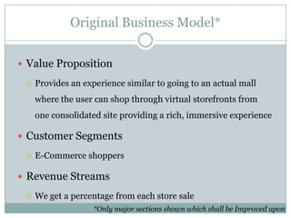 Original Business Model*


 Value Proposition

    Provides an experience similar to going to an actual mall
     where the user can shop through virtual storefronts from
     one consolidated site providing a rich, immersive experience

 Customer Segments

    E-Commerce shoppers

 Revenue Streams

    We get a percentage from each store sale
                    *Only major sections shown which shall be Improved upon
 