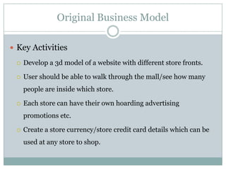 Original Business Model

 Key Activities

    Develop a 3d model of a website with different store fronts.

    User should be able to walk through the mall/see how many
     people are inside which store.

    Each store can have their own hoarding advertising
     promotions etc.

    Create a store currency/store credit card details which can be
     used at any store to shop.
 