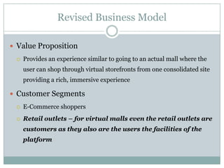 Revised Business Model

 Value Proposition
    Provides an experience similar to going to an actual mall where the
     user can shop through virtual storefronts from one consolidated site
     providing a rich, immersive experience

 Customer Segments
    E-Commerce shoppers
    Retail outlets – for virtual malls even the retail outlets are
     customers as they also are the users the facilities of the
     platform
 