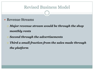 Revised Business Model

 Revenue Streams

    Major revenue stream would be through the shop
     monthly rents

    Second through the advertisements

    Third a small fraction from the sales made through
     the platform
 