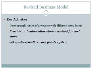 Revised Business Model

 Key Activities

    Develop a 3D model of a website with different store fronts

    Provide authentic online store assistant for each
     store

    Set up store/mall reward points system
 
