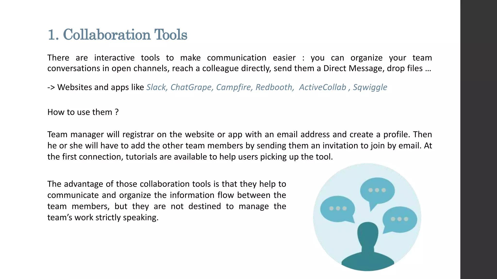 1. Collaboration Tools
There are interactive tools to make communication easier : you can organize your team
conversations in open channels, reach a colleague directly, send them a Direct Message, drop files …
-> Websites and apps like Slack, ChatGrape, Campfire, Redbooth, ActiveCollab , Sqwiggle
How to use them ?
Team manager will registrar on the website or app with an email address and create a profile. Then
he or she will have to add the other team members by sending them an invitation to join by email. At
the first connection, tutorials are available to help users picking up the tool.
The advantage of those collaboration tools is that they help to
communicate and organize the information flow between the
team members, but they are not destined to manage the
team’s work strictly speaking.
 