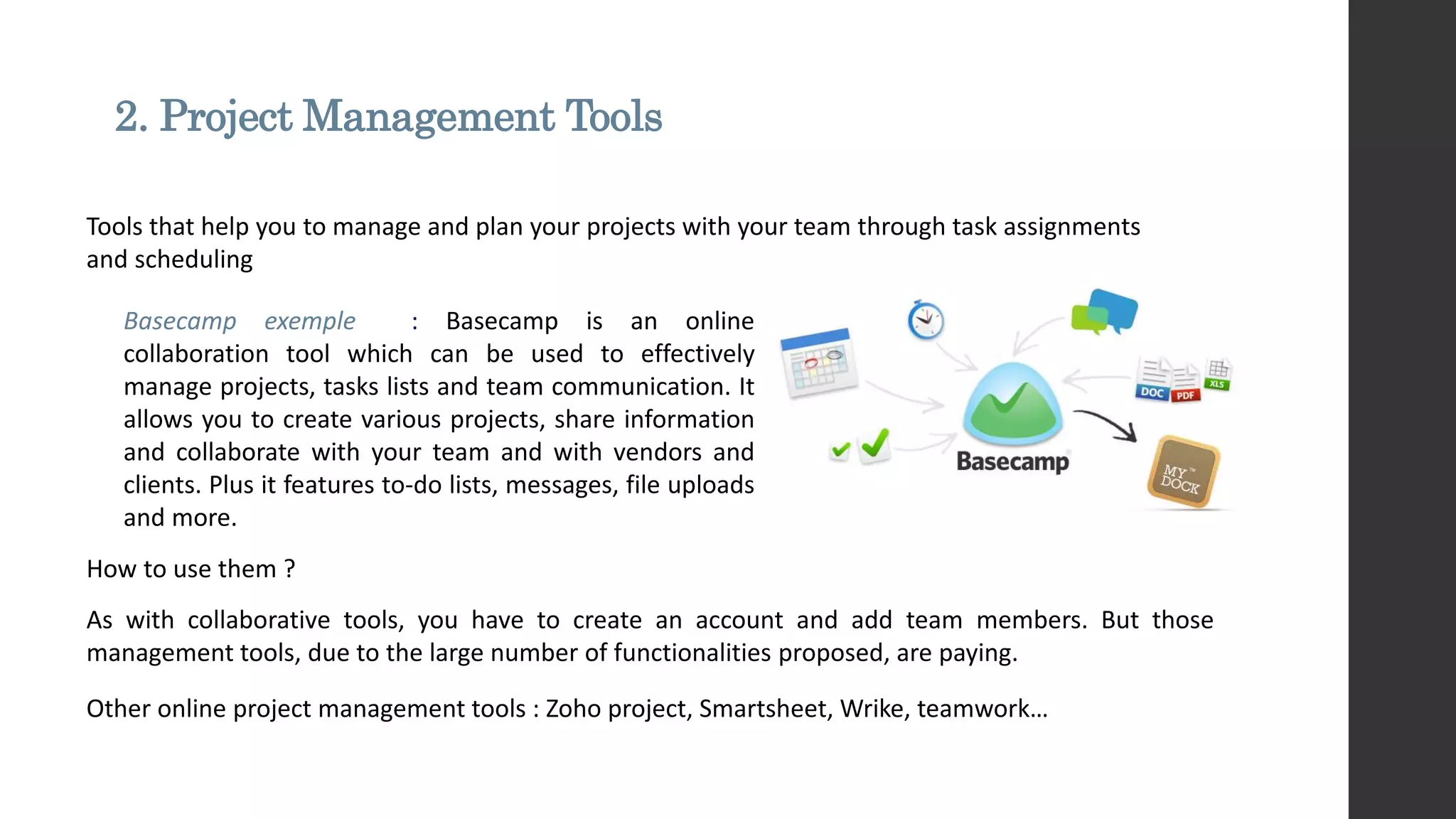 2. Project Management Tools
How to use them ?
As with collaborative tools, you have to create an account and add team members. But those
management tools, due to the large number of functionalities proposed, are paying.
Tools that help you to manage and plan your projects with your team through task assignments
and scheduling
Basecamp exemple : Basecamp is an online
collaboration tool which can be used to effectively
manage projects, tasks lists and team communication. It
allows you to create various projects, share information
and collaborate with your team and with vendors and
clients. Plus it features to-do lists, messages, file uploads
and more.
Other online project management tools : Zoho project, Smartsheet, Wrike, teamwork…
 