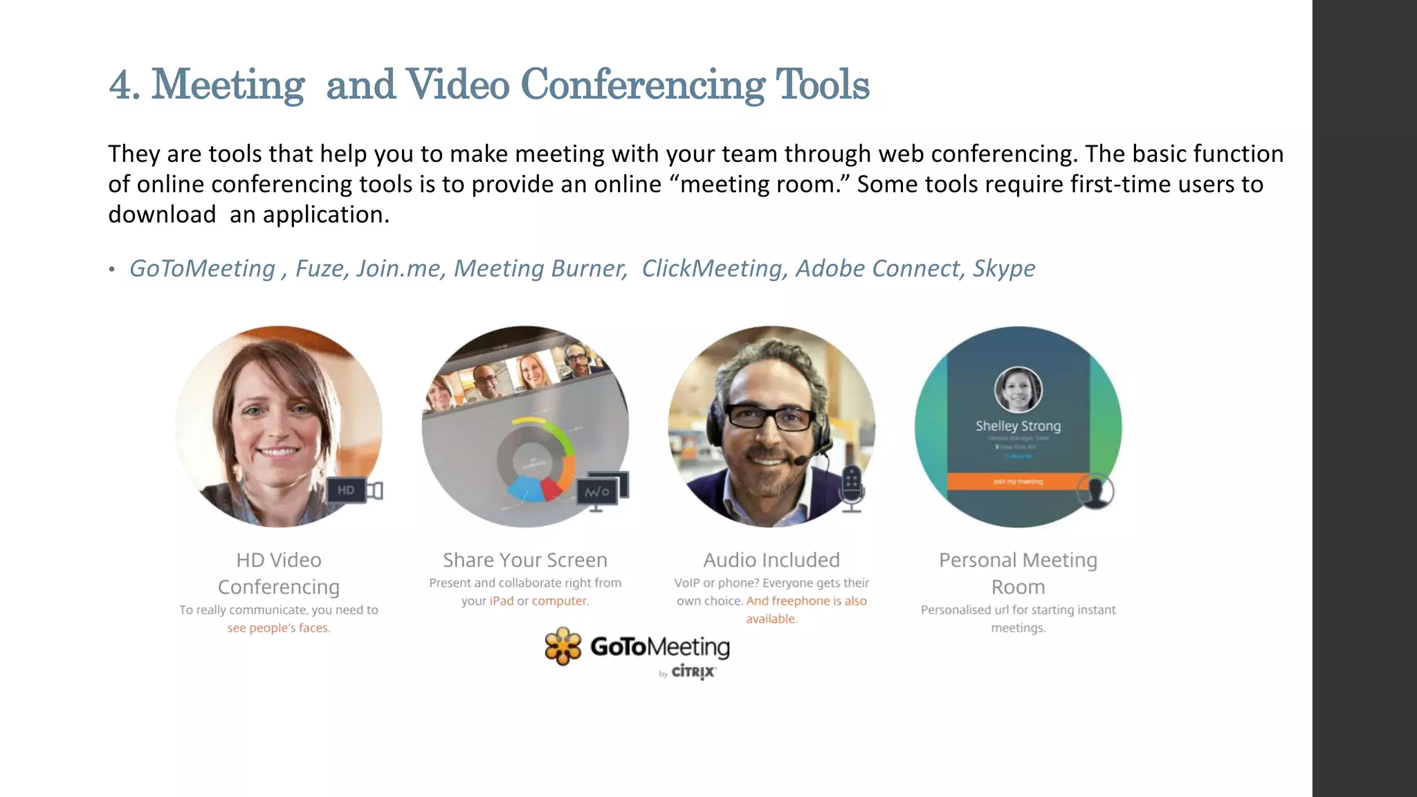 4. Meeting and Video Conferencing Tools
They are tools that help you to make meeting with your team through web conferencing. The basic function
of online conferencing tools is to provide an online “meeting room.” Some tools require first-time users to
download an application.
• GoToMeeting , Fuze, Join.me, Meeting Burner, ClickMeeting, Adobe Connect, Skype
 