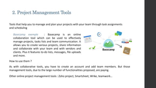 2. Project Management Tools
How to use them ?
As with collaborative tools, you have to create an account and add team members. But those
management tools, due to the large number of functionalities proposed, are paying.
Tools that help you to manage and plan your projects with your team through task assignments
and scheduling
Basecamp exemple : Basecamp is an online
collaboration tool which can be used to effectively
manage projects, tasks lists and team communication. It
allows you to create various projects, share information
and collaborate with your team and with vendors and
clients. Plus it features to-do lists, messages, file uploads
and more.
Other online project management tools : Zoho project, Smartsheet, Wrike, teamwork…
 