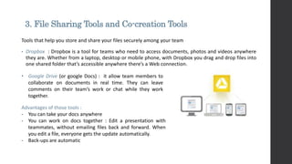 3. File Sharing Tools and Co-creation Tools
Tools that help you store and share your files securely among your team
• Dropbox : Dropbox is a tool for teams who need to access documents, photos and videos anywhere
they are. Whether from a laptop, desktop or mobile phone, with Dropbox you drag and drop files into
one shared folder that’s accessible anywhere there’s a Web connection.
Advantages of those tools :
- You can take your docs anywhere
- You can work on docs together : Edit a presentation with
teammates, without emailing files back and forward. When
you edit a file, everyone gets the update automatically.
- Back-ups are automatic
• Google Drive (or google Docs) : it allow team members to
collaborate on documents in real time. They can leave
comments on their team’s work or chat while they work
together.
 