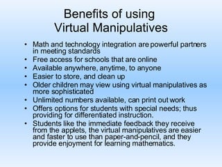 Benefits of using  Virtual Manipulatives Math and technology integration are powerful partners in meeting standards Free access for schools that are online Available anywhere, anytime, to anyone Easier to store, and clean up Older children may view using virtual manipulatives as more sophisticated Unlimited numbers available, can print out work Offers options for students with special needs; thus providing for differentiated instruction.  Students like the immediate feedback they receive from the applets, the virtual manipulatives are easier and faster to use than paper-and-pencil, and they provide enjoyment for learning mathematics.  