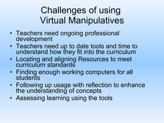 Challenges of using  Virtual Manipulatives Teachers need ongoing professional development Teachers need up to date tools and time to understand how they fit into the curriculum Locating and aligning Resources to meet curriculum standards Finding enough working computers for all students Following up usage with reflection to enhance the understanding of concepts Assessing learning using the tools 