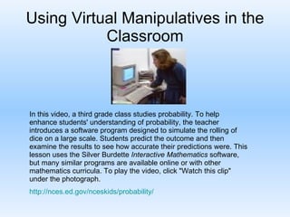 Using Virtual Manipulatives in the Classroom In this video, a third grade class studies probability. To help enhance students' understanding of probability, the teacher introduces a software program designed to simulate the rolling of dice on a large scale. Students predict the outcome and then examine the results to see how accurate their predictions were. This lesson uses the Silver Burdette  Interactive Mathematics  software, but many similar programs are available online or with other mathematics curricula. To play the video, click "Watch this clip" under the photograph.  http:// nces.ed.gov/nceskids/probability / 