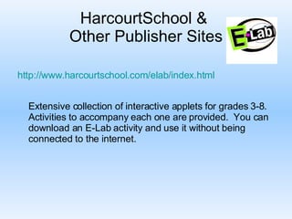 HarcourtSchool &  Other Publisher Sites     http:// www.harcourtschool.com/elab/index.html Extensive collection of interactive applets for grades 3-8.  Activities to accompany each one are provided.  You can download an E-Lab activity and use it without being connected to the internet.  