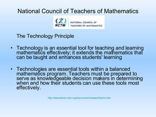 National Council of Teachers of Mathematics The Technology Principle Technology is an essential tool for teaching and learning mathematics effectively; it extends the mathematics that can be taught and enhances students' learning Technologies are essential tools within a balanced mathematics program. Teachers must be prepared to serve as knowledgeable decision makers in determining when and how their students can use these tools most effectively.  http://standards.nctm.org/document/chapter2/techn.htm 