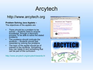 Arcytech Problem Solving Java Applets – The objectives of the applets are: There should be a problem to be solved -- students need to acquire knowledge, through a discovery process, to be able to solve the stated problems  The problems should motivate the students -- Students should feel rewarded by solving the problems  The topic of the applet should be of interest to the students. Something they can relate to and something that can be part of the curriculum http://www.arcytech.org/arcytech/awards.html#patterns_fbk http://www.arcytech.org 