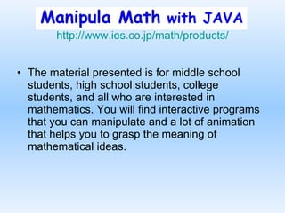 http:// www.ies.co.jp /math/products/ The material presented is for middle school students, high school students, college students, and all who are interested in mathematics. You will find interactive programs that you can manipulate and a lot of animation that helps you to grasp the meaning of mathematical ideas.  