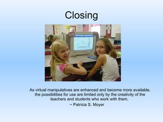 Closing As virtual manipulatives are enhanced and become more available, the possibilities for use are limited only by the creativity of the teachers and students who work with them.  ~ Patricia S. Moyer 