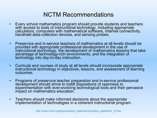 NCTM Recommendations Every school mathematics program should provide students and teachers with access to tools of instructional technology, including appropriate calculators, computers with mathematical software, Internet connectivity, handheld data-collection devices, and sensing probes. Preservice and in-service teachers of mathematics at all levels should be provided with appropriate professional development in the use of instructional technology, the development of mathematics lessons that take advantage of technology-rich environments, and the integration of technology into day-to-day instruction. Curricula and courses of study at all levels should incorporate appropriate instructional technology in objectives, lessons, and assessment of learning outcomes. Programs of preservice teacher preparation and in-service professional development should strive to instill dispositions of openness to experimentation with ever-evolving technological tools and their pervasive impact on mathematics education.  Teachers should make informed decisions about the appropriate implementation of technologies in a coherent instructional program.  http://www.nctm.org/about/position_statements/position_statement_13.htm 