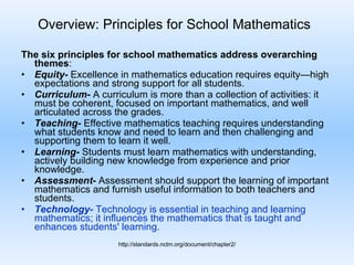 Overview: Principles for School Mathematics   The six principles for school mathematics address overarching themes : Equity-  Excellence in mathematics education requires equity—high expectations and strong support for all students. Curriculum-  A curriculum is more than a collection of activities: it must be coherent, focused on important mathematics, and well articulated across the grades.  Teaching-  Effective mathematics teaching requires understanding what students know and need to learn and then challenging and supporting them to learn it well.  Learning-  Students must learn mathematics with understanding, actively building new knowledge from experience and prior knowledge.  Assessment-  Assessment should support the learning of important mathematics and furnish useful information to both teachers and students.  Technology-  Technology is essential in teaching and learning mathematics; it influences the mathematics that is taught and enhances students' learning. http://standards.nctm.org/document/chapter2/ 
