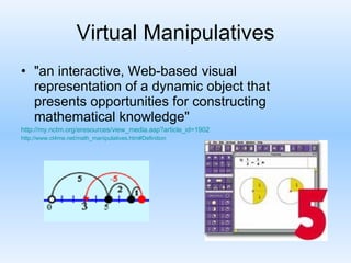 Virtual Manipulatives "an interactive, Web-based visual representation of a dynamic object that presents opportunities for constructing mathematical knowledge"  http://my.nctm.org/eresources/view_media.asp?article_id=1902 http://www.ct4me.net/math_manipulatives.htm#Definition 