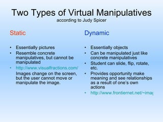 Two Types of Virtual Manipulatives according to Judy Spicer Static Essentially pictures Resemble concrete manipulatives, but cannot be manipulated http://www.visualfractions.com/ Images change on the screen, but the user cannot move or manipulate the image. Dynamic Essentially objects Can be manipulated just like concrete manipulatives Student can slide, flip, rotate, etc. Provides opportunity make meaning and see relationships as a result of one’s own actions http://www.frontiernet.net/~imaging/java-3d-engine.html 