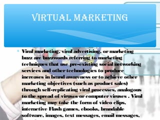 ∗ Viral marketing, viral advertising, ormarketing
buzz are buzzwords referring to marketing
techniques that use pre-existing social networking
services and othertechnologies to produce
increases in brand awareness orto achieve other
marketing objectives (such as product sales)
through self-replicating viral processes, analogous
to the spread of viruses orcomputerviruses . Viral
marketing may take the formof video clips,
interactive Flash games, ebooks, brandable
software, images, text messages, email messages,
VIRTUAL MARKETING
 