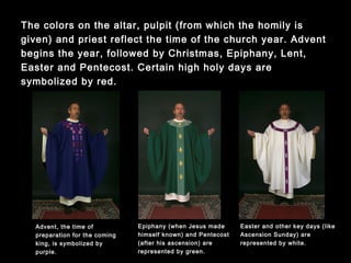 The colors on the altar, pulpit (from which the homily is given) and
priest reflect the time of the church year. Advent begins the year,
followed by Christmas, Epiphany, Lent, Easter and Pentecost.
Certain high holy days are symbolized by red.
Epiphany (when Jesus made
himself known) and Pentecost
(after his ascension) are
represented by green.
Advent, the time of
preparation for the coming
king, is symbolized by
purple.
Easter and other key days (like
Ascension Sunday) are
represented by white.
 