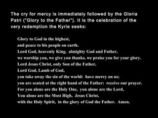 The cry for mercy is immediately followed by the Gloria Patri
(“Glory to the Father”). It is the celebration of the very
redemption the Kyrie seeks:
Glory to God in the highest,
and peace to his people on earth.
Lord God, heavenly King, almighty God and Father,
we worship you, we give you thanks, we praise you for your glory.
Lord Jesus Christ, only Son of the Father,
Lord God, Lamb of God,
you take away the sin of the world: have mercy on us;
you are seated at the right hand of the Father: receive our prayer.
For you alone are the Holy One, you alone are the Lord,
You alone are the Most High, Jesus Christ,
with the Holy Spirit, in the glory of God the Father. Amen.
 