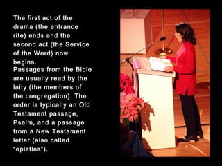 Passages from the Bible
are usually read by the
laity (the members of the
congregation). The order is
typically an Old Testament
passage, Psalm, and a
passage from a New
Testament letter (also
called “epistles”).
The first act of the drama
(the entrance rite) ends
and the second act (the
Service of the Word) now
begins.
 