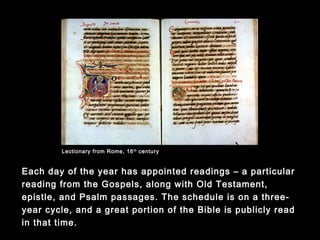Each day of the year has appointed readings – a particular reading
from the Gospels, along with Old Testament, epistle, and Psalm
passages. The schedule is on a three-year cycle, and a great
portion of the Bible is publicly read in that time.
Lectionary from Rome, 16th
century
 