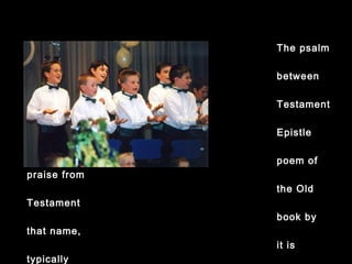 The psalm comes
between the Old
Testament and
Epistle readings.
A
poem of praise
from
the Old
Testament
book by that
name,
it is typically
chanted – each
line
sung with the
same
musical phrase.
Traditionally this
was
 