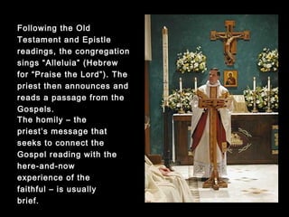 Following the Old Testament
and Epistle readings, the
congregation sings “Alleluia”
(Hebrew for “Praise the
Lord”). The priest then
announces and reads a
passage from the Gospels.
The homily – the priest’s
message that seeks to
connect the Gospel
reading with the here-and-
now experience of the
faithful – is usually brief.
 