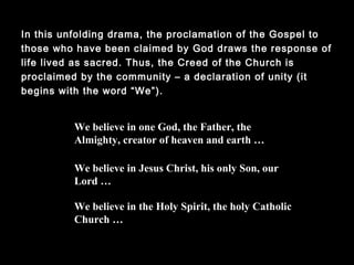 In this unfolding drama, the proclamation of the Gospel to those
who have been claimed by God draws the response of life lived
as sacred. Thus, the Creed of the Church is proclaimed by the
community – a declaration of unity (it begins with the word
“We”).
We believe in one God, the Father, the
Almighty, creator of heaven and earth …
We believe in Jesus Christ, his only Son, our
Lord …
We believe in the Holy Spirit, the holy Catholic
Church …
 