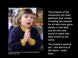 The prayers of the
community are then
gathered and voiced,
including the prayers for
all who have gone
before in the faith, and
all who now serve to
make that faith known
to the world.
The drama’s second act
– the Service of the
Word – ends here.
Jordan Lockhart, St. John’s Catholic School in
Churchtown, GA
 