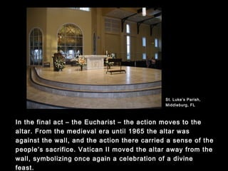 In the final act – the Eucharist – the action moves to the altar.
From the medieval era until 1965 the altar was against the wall,
and the action there carried a sense of the people’s sacrifice.
Vatican II moved the altar away from the wall, symbolizing once
again a celebration of a divine feast.
St. Luke’s Parish,
Middleburg, FL
 
