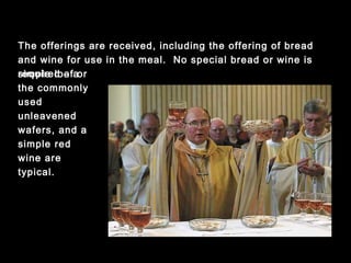 The offerings are received, including the offering of bread and
wine for use in the meal. No special bread or wine is required --
a simple loaf or the commonly used unleavened wafers, and a
simple red wine are typical.
 
