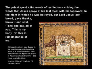 The priest speaks the words of institution – voicing the words that
Jesus spoke at his last meal with his followers: In the night in
which he was betrayed, our Lord Jesus took bread, gave thanks,
broke it and said,
‘Take and eat, all of
you. This is my
body. Do this in
remembrance of
me.’
Although Da Vinci’s Last Supper
is the most famous depiction of
the event, it is hardly the oldest.
This fresco from Sant’Apollinare
Nuovo in Ravenna dates to the
500s (900 years before Da
Vinci). Note the fish being
served.
(PAY SPECIAL ATTENTION TO
THIS DETAIL!)
 