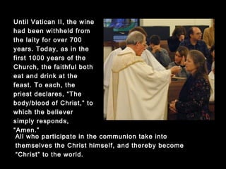 All who participate in the communion take into themselves
the Christ himself, and thereby become “Christ” to the
world.
Until Vatican II, the wine
had been withheld from
the laity for over 700
years. Today, as in the
first 1000 years of the
Church, the faithful both
eat and drink at the
feast. To each, the
priest declares, “The
body/blood of Christ,” to
which the believer
simply responds,
“Amen.”
 