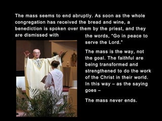 The mass seems to end abruptly. As soon as the whole
congregation has received the bread and wine, a
benediction is spoken over them by the priest, and they
are dismissed with the words, “Go in peace
to serve the Lord.”
The mass is the way, not the
goal. The faithful are being
transformed and strengthened
to do the work of the Christ in
their world. In this way – as
the saying goes –
The mass never ends.
 