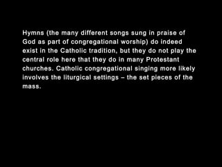 Hymns (the many different songs sung in praise of
God as part of congregational worship) do indeed
exist in the Catholic tradition, but they do not play the
central role here that they do in many Protestant
churches. Catholic congregational singing more likely
involves the liturgical settings – the set pieces of the
mass.
 