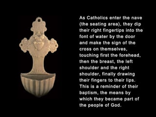 As Catholics enter the nave
(the seating area), they dip
their right fingertips into the
font of water by the door and
make the sign of the cross on
themselves, touching first the
forehead, then the breast, the
left shoulder and the right
shoulder, finally drawing their
fingers to their lips. This is a
reminder of their baptism, the
means by which they became
part of the people of God.
 