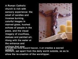 A Roman Catholic church
is rich with sensory
experience: the smell of
candles and incense
burning, colorful images in
stained glass, hushed
echoes of people in the
pews, and the visual
imagery of crucifixes,
statues and painted art.
Along with the water at the
entrance and ceilings that
soar upward to draw the
mind toward heaven, it all
creates a sacred moment,
set apart from the daily world outside, so as to allow the re-
creation of the worshipper.
 