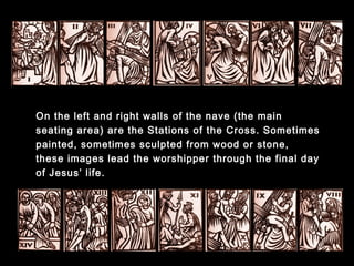 On the left and right walls of the nave (the main seating
area) are the Stations of the Cross. Sometimes painted,
sometimes sculpted from wood or stone, these images lead
the worshipper through the final day of Jesus’ life.
 