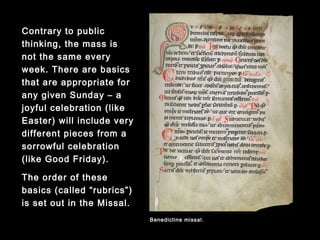 Contrary to public
thinking, the mass is not
the same every week.
There are basics that are
appropriate for any given
Sunday – a joyful
celebration (like Easter)
will include very different
pieces from a sorrowful
celebration (like Good
Friday).
The order of these basics
(called “rubrics”) is set out
in the Missal.
Benedictine missal.
 