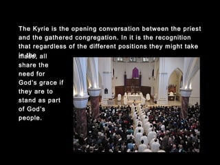 The Kyrie is the opening conversation between the priest and
the gathered congregation. In it is the recognition that
regardless of the different positions they might take in the
mass, all share the need for God’s
grace if they are
to stand as part
of God’s people.
 