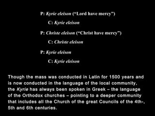 Though the mass was conducted in Latin for 1500 years and is now
conducted in the language of the local community, the Kyrie has
always been spoken in Greek – the language of the Orthodox
churches – pointing to a deeper community that includes all the
Church of the great Councils of the 4th-, 5th and 6th centuries.
P: Kyrie eleison (“Lord have mercy”)
C: Kyrie eleison
P: Kyrie eleison
C: Kyrie eleison
P: Christe eleison (“Christ have mercy”)
C: Christe eleison
 