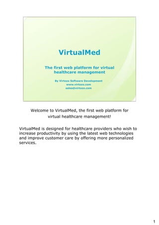 VirtualMed

            The first web platform for virtual
                healthcare management

                 By Virtozo Software Development
                         www.virtozo.com
                         sales@virtozo.com




     Welcome to VirtualMed, the first web platform for
              virtual healthcare management!


VirtualMed is designed for healthcare providers who wish to
increase productivity by using the latest web technologies
and improve customer care by offering more personalized
services.




                                                              1
 