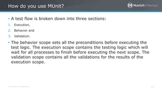 All contents © MuleSoft Inc. 13
• A test flow is broken down into three sections:
1. Execution,
2. Behavior and
3. Validation.
• The behavior scope sets all the preconditions before executing the
test logic. The execution scope contains the testing logic which will
wait for all processes to finish before executing the next scope. The
validation scope contains all the validations for the results of the
execution scope.
How do you use MUnit?
 