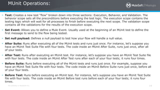 All contents © MuleSoft Inc. 14
• Test: Creates a new test “flow” broken down into three sections: Execution, Behavior, and Validation. The
behavior scope sets all the preconditions before executing the test logic. The execution scope contains the
testing logic which will wait for all processes to finish before executing the next scope. The validation scope
contains all the validations for the results of the execution scope.
• Set Event: Allows you to define a Mule Event. Usually used at the beginning of an MUnit test to define the
first message to send to the flow being tested.
• Set null payload: Defines a null payload to test how your flow will handle a null value.
• After Suite: Runs after executing all of the MUnit tests and runs just once. For instance, let’s suppose you
have an MUnit Test Suite File with four tests. The code inside an MUnit After Suite, runs just once, after all
of your tests.
• After Test: Runs after executing an MUnit test. For instance, let’s suppose you have an MUnit Test Suite file
with four tests. The code inside an MUnit After Test runs after each of your four tests; it runs four times.
• Before Suite: Runs before executing all of the MUnit tests and runs just once. For example, suppose you
have an MUnit Test Suite file with four tests. The code inside an MUnit Before Suite runs just once, before all
of your four tests.
• Before Test: Runs before executing an MUnit test. For instance, let’s suppose you have an MUnit Test Suite
file with four tests. The code inside an MUnit Before test runs before each of your four tests; it runs four
times.
MUnit Operations:
 