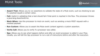 All contents © MuleSoft Inc. 15
• Assert That: Allows you to run assertions to validate the state of a Mule event, such as checking to see
if a payload equals a certain value.
• Fail: Useful in validating that a test should fail if that point is reached in the flow. The processor throws
a java.lang.AssertionError.
• Mock When: Use this processor to mock an event, such as sending a mock POST request with a
mocked payload.
• Run Custom: Allows you to assert the Mule event content against a custom assertion.
• Verify Call: Allows you to verify if a processor was called.
• Spy: Allows you to see what happens before and after an event processor is called in your Flow.
Usually, you will tell the Spy processor to run a set of instructions before and after the execution.
MUnit Tools:
 