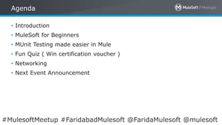 All contents © MuleSoft Inc.
Agenda
2
• Introduction
• MuleSoft for Beginners
• MUnit Testing made easier in Mule
• Fun Quiz ( Win certification voucher )
• Networking
• Next Event Announcement
#MulesoftMeetup #FaridabadMulesoft @FaridaMulesoft @mulesoft
 