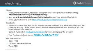 All contents © MuleSoft Inc.
What’s next
24
• Share:
– Tweet/share in LinkedIn , facebook, Instagram with your pictures with the hashtag
#FaridabadMuleMeetup #MuleSoftMeetup
– Also use #BringMuleSoftConnectToFaridabad to reach our wish to MuleSoft 
– Invite your network to join: https://meetups.mulesoft.com/Faridabad/
• Feedback:
– Please fill out the slips with details like are you new to Mule? If so what technology you are
currently working , What makes you to think of adopting MuleSoft and what topic you are
expecting in future Meetups
– Contact MuleSoft at meetup@mulesoft.com for ways to improve the program
– Your Feedback is Food for us. https://bit.ly/f-mf
• Our next meetup:
– Date: TBD
– Location: Faridabad/Virtual
– Topic: TBD
 